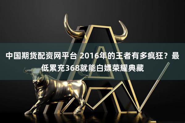 中国期货配资网平台 2016年的王者有多疯狂？最低累充368就能白嫖荣耀典藏